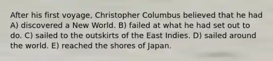 After his first voyage, Christopher Columbus believed that he had A) discovered a New World. B) failed at what he had set out to do. C) sailed to the outskirts of the East Indies. D) sailed around the world. E) reached the shores of Japan.