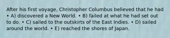 After his first voyage, Christopher Columbus believed that he had • A) discovered a New World. • B) failed at what he had set out to do. • C) sailed to the outskirts of the East Indies. • D) sailed around the world. • E) reached the shores of Japan.