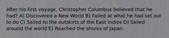 After his first voyage, Christopher Columbus believed that he had? A) Discovered a New World B) Failed at what he had set out to do C) Sailed to the outskirts of the East Indies D) Sailed around the world E) Reached the shores of Japan