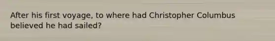 After his first voyage, to where had Christopher Columbus believed he had sailed?