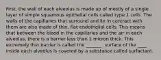 First, the wall of each alveolus is made up of mostly of a single layer of simple squamous epithelial cells called type 1 cells. The walls of the capillaries that surround and lie in contract with them are also made of thin, flat endothelial cells. This means that between the blood in the capillaries and the air in each alveolus, there is a barrier less than 1 micron thick. This extremely thin barrier is called the _______. surface of the ____ inside each alveolus is covered by a substance called surfactant.