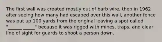 The first wall was created mostly out of barb wire, then in 1962 after seeing how many had escaped over this wall, another fence was put up 100 yards from the original leaving a spot called "______ _____" because it was rigged with mines, traps, and clear line of sight for guards to shoot a person down.