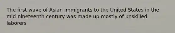 The first wave of Asian immigrants to the United States in the mid-nineteenth century was made up mostly of unskilled laborers