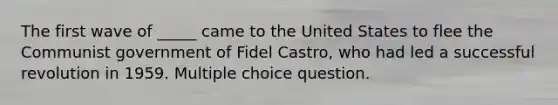 The first wave of _____ came to the United States to flee the Communist government of Fidel Castro, who had led a successful revolution in 1959. Multiple choice question.