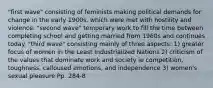 "first wave" consisting of feminists making political demands for change in the early 1900s, which were met with hostility and violence. "second wave" temporary work to fill the time between completing school and getting married from 1960s and continues today. "third wave" consisting mainly of three aspects: 1) greater focus of women in the Least Industrialized Nations 2) criticism of the values that dominate work and society ie competition, toughness, calloused emotions, and independence 3) women's sexual pleasure Pp. 284-8