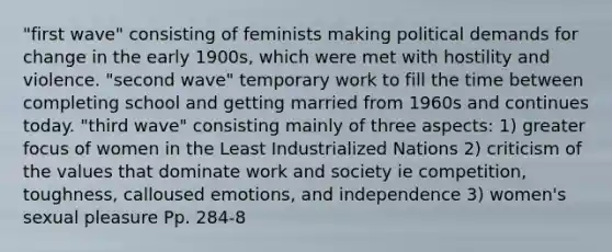 "first wave" consisting of feminists making political demands for change in the early 1900s, which were met with hostility and violence. "second wave" temporary work to fill the time between completing school and getting married from 1960s and continues today. "third wave" consisting mainly of three aspects: 1) greater focus of women in the Least Industrialized Nations 2) criticism of the values that dominate work and society ie competition, toughness, calloused emotions, and independence 3) women's sexual pleasure Pp. 284-8