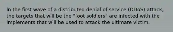 In the first wave of a distributed denial of service (DDoS) attack, the targets that will be the "foot soldiers" are infected with the implements that will be used to attack the ultimate victim.