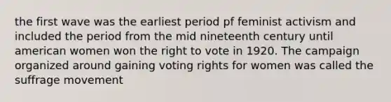 the first wave was the earliest period pf feminist activism and included the period from the mid nineteenth century until american women won <a href='https://www.questionai.com/knowledge/kr9tEqZQot-the-right-to-vote' class='anchor-knowledge'>the right to vote</a> in 1920. The campaign organized around gaining voting rights for women was called the <a href='https://www.questionai.com/knowledge/k1TZZiYbUo-suffrage-movement' class='anchor-knowledge'>suffrage movement</a>