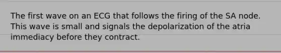 The first wave on an ECG that follows the firing of the SA node. This wave is small and signals the depolarization of the atria immediacy before they contract.