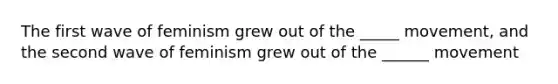 The first wave of feminism grew out of the _____ movement, and the second wave of feminism grew out of the ______ movement