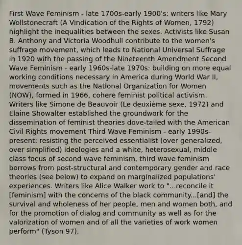 First Wave Feminism - late 1700s-early 1900's: writers like Mary Wollstonecraft (A Vindication of the Rights of Women, 1792) highlight the inequalities between the sexes. Activists like Susan B. Anthony and Victoria Woodhull contribute to the women's suffrage movement, which leads to National Universal Suffrage in 1920 with the passing of the Nineteenth Amendment Second Wave Feminism - early 1960s-late 1970s: building on more equal working conditions necessary in America during World War II, movements such as the National Organization for Women (NOW), formed in 1966, cohere feminist political activism. Writers like Simone de Beauvoir (Le deuxième sexe, 1972) and Elaine Showalter established the groundwork for the dissemination of feminist theories dove-tailed with the American Civil Rights movement Third Wave Feminism - early 1990s-present: resisting the perceived essentialist (over generalized, over simplified) ideologies and a white, heterosexual, middle class focus of second wave feminism, third wave feminism borrows from post-structural and contemporary gender and race theories (see below) to expand on marginalized populations' experiences. Writers like Alice Walker work to "...reconcile it [feminism] with the concerns of the black community...[and] the survival and wholeness of her people, men and women both, and for the promotion of dialog and community as well as for the valorization of women and of all the varieties of work women perform" (Tyson 97).