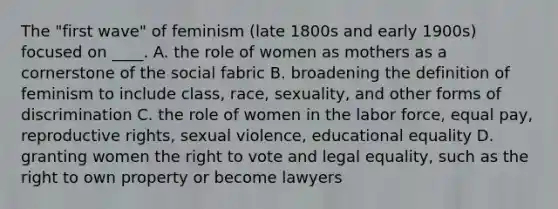 The "first wave" of feminism (late 1800s and early 1900s) focused on ____. A. the role of women as mothers as a cornerstone of the social fabric B. broadening the definition of feminism to include class, race, sexuality, and other forms of discrimination C. the role of women in the labor force, equal pay, reproductive rights, sexual violence, educational equality D. granting women the right to vote and legal equality, such as the right to own property or become lawyers