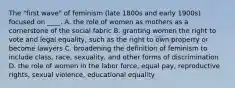 The "first wave" of feminism (late 1800s and early 1900s) focused on ____. A. the role of women as mothers as a cornerstone of the social fabric B. granting women the right to vote and legal equality, such as the right to own property or become lawyers C. broadening the definition of feminism to include class, race, sexuality, and other forms of discrimination D. the role of women in the labor force, equal pay, reproductive rights, sexual violence, educational equality