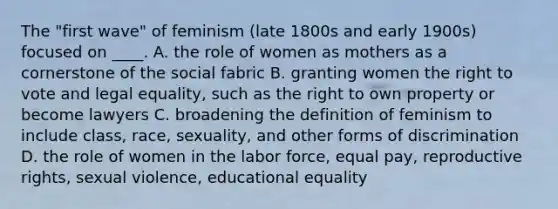 The "first wave" of feminism (late 1800s and early 1900s) focused on ____. A. the role of women as mothers as a cornerstone of the social fabric B. granting women the right to vote and legal equality, such as the right to own property or become lawyers C. broadening the definition of feminism to include class, race, sexuality, and other forms of discrimination D. the role of women in the labor force, equal pay, reproductive rights, sexual violence, educational equality