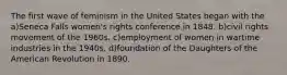 The first wave of feminism in the United States began with the a)Seneca Falls women's rights conference in 1848. b)civil rights movement of the 1960s. c)employment of women in wartime industries in the 1940s. d)foundation of the Daughters of the American Revolution in 1890.