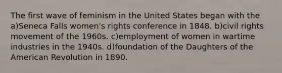 The first wave of feminism in the United States began with the a)Seneca Falls women's rights conference in 1848. b)civil rights movement of the 1960s. c)employment of women in wartime industries in the 1940s. d)foundation of the Daughters of the American Revolution in 1890.