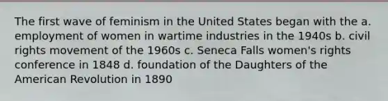 The first wave of feminism in the United States began with the a. employment of women in wartime industries in the 1940s b. civil rights movement of the 1960s c. Seneca Falls women's rights conference in 1848 d. foundation of the Daughters of the American Revolution in 1890