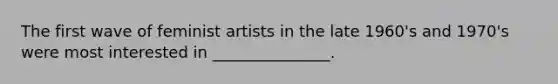 The first wave of feminist artists in the late 1960's and 1970's were most interested in _______________.