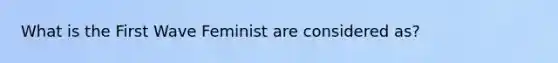 What is the First Wave Feminist are considered as?