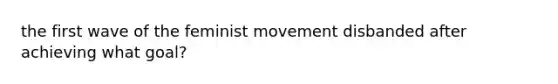 the first wave of the feminist movement disbanded after achieving what goal?