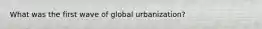 What was the first wave of global urbanization?