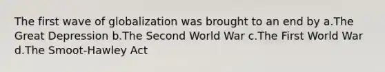 The first wave of globalization was brought to an end by a.The Great Depression b.The Second World War c.The First World War d.The Smoot-Hawley Act