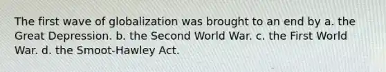 The first wave of globalization was brought to an end by a. the Great Depression. b. the Second World War. c. the First World War. d. the Smoot-Hawley Act.