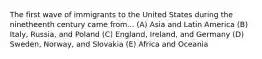 The first wave of immigrants to the United States during the ninetheenth century came from... (A) Asia and Latin America (B) Italy, Russia, and Poland (C) England, Ireland, and Germany (D) Sweden, Norway, and Slovakia (E) Africa and Oceania