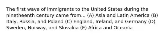 The first wave of immigrants to the United States during the ninetheenth century came from... (A) Asia and Latin America (B) Italy, Russia, and Poland (C) England, Ireland, and Germany (D) Sweden, Norway, and Slovakia (E) Africa and Oceania