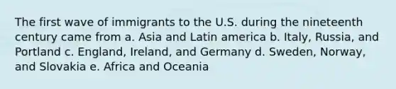 The first wave of immigrants to the U.S. during the nineteenth century came from a. Asia and Latin america b. Italy, Russia, and Portland c. England, Ireland, and Germany d. Sweden, Norway, and Slovakia e. Africa and Oceania