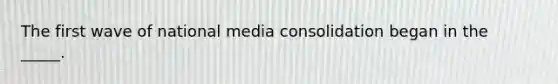 The first wave of national media consolidation began in the _____.