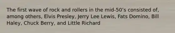 The first wave of rock and rollers in the mid-50ʼs consisted of, among others, Elvis Presley, Jerry Lee Lewis, Fats Domino, Bill Haley, Chuck Berry, and Little Richard