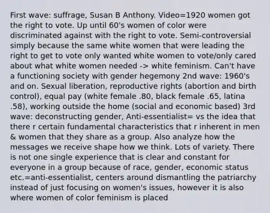 First wave: suffrage, Susan B Anthony. Video=1920 women got the right to vote. Up until 60's women of color were discriminated against with the right to vote. Semi-controversial simply because the same white women that were leading the right to get to vote only wanted white women to vote/only cared about what white women needed -> white feminism. Can't have a functioning society with gender hegemony 2nd wave: 1960's and on. Sexual liberation, reproductive rights (abortion and birth control), equal pay (white female .80, black female .65, latina .58), working outside the home (social and economic based) 3rd wave: deconstructing gender, Anti-essentialist= vs the idea that there r certain fundamental characteristics that r inherent in men & women that they share as a group. Also analyze how the messages we receive shape how we think. Lots of variety. There is not one single experience that is clear and constant for everyone in a group because of race, gender, economic status etc.=anti-essentialist, centers around dismantling the patriarchy instead of just focusing on women's issues, however it is also where women of color feminism is placed