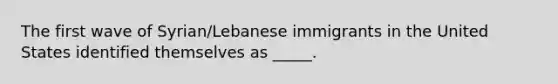 The first wave of Syrian/Lebanese immigrants in the United States identified themselves as _____.