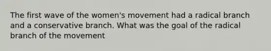 The first wave of the women's movement had a radical branch and a conservative branch. What was the goal of the radical branch of the movement