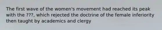 The first wave of the women's movement had reached its peak with the ???, which rejected the doctrine of the female inferiority then taught by academics and clergy