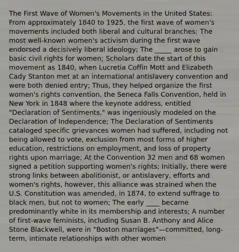 The First Wave of Women's Movements in the United States: From approximately 1840 to 1925, the first wave of women's movements included both liberal and cultural branches; The most well-known women's activism during the first wave endorsed a decisively liberal ideology; The _____ arose to gain basic civil rights for women; Scholars date the start of this movement as 1840, when Lucretia Coffin Mott and Elizabeth Cady Stanton met at an international antislavery convention and were both denied entry; Thus, they helped organize the first women's rights convention, the Seneca Falls Convention, held in New York in 1848 where the keynote address, entitled "Declaration of Sentiments," was ingeniously modeled on the Declaration of Independence; The Declaration of Sentiments cataloged specific grievances women had suffered, including not being allowed to vote, exclusion from most forms of higher education, restrictions on employment, and loss of property rights upon marriage; At the Convention 32 men and 68 women signed a petition supporting women's rights; Initially, there were strong links between abolitionist, or antislavery, efforts and women's rights, however, this alliance was strained when the U.S. Constitution was amended, in 1874, to extend suffrage to black men, but not to women; The early ____ became predominantly white in its membership and interests; A number of first-wave feminists, including Susan B. Anthony and Alice Stone Blackwell, were in "Boston marriages"—committed, long- term, intimate relationships with other women