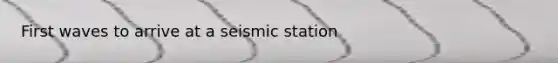 First waves to arrive at a seismic station