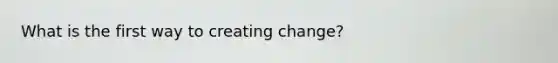 What is the first way to creating change?
