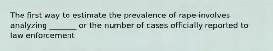 The first way to estimate the prevalence of rape involves analyzing _______ or the number of cases officially reported to law enforcement