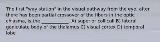 The first "way station" in the visual pathway from the eye, after there has been partial crossover of the fibers in the optic chiasma, is the ____________. A) superior colliculi B) lateral geniculate body of the thalamus C) visual cortex D) temporal lobe