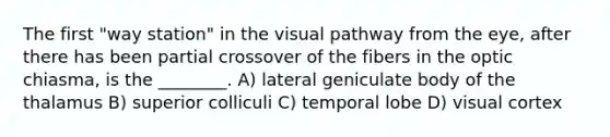 The first "way station" in the visual pathway from the eye, after there has been partial crossover of the fibers in the optic chiasma, is the ________. A) lateral geniculate body of the thalamus B) superior colliculi C) temporal lobe D) visual cortex