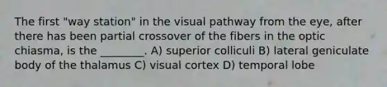 The first "way station" in the visual pathway from the eye, after there has been partial crossover of the fibers in the optic chiasma, is the ________. A) superior colliculi B) lateral geniculate body of the thalamus C) visual cortex D) temporal lobe