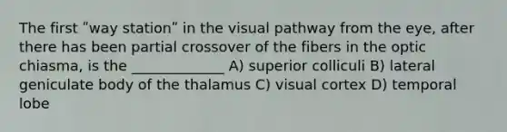 The first ʺway stationʺ in the visual pathway from the eye, after there has been partial crossover of the fibers in the optic chiasma, is the _____________ A) superior colliculi B) lateral geniculate body of the thalamus C) visual cortex D) temporal lobe