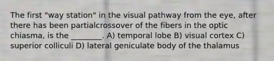 The first "way station" in the visual pathway from the eye, after there has been partialcrossover of the fibers in the optic chiasma, is the ________. A) temporal lobe B) visual cortex C) superior colliculi D) lateral geniculate body of the thalamus