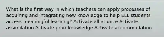 What is the first way in which teachers can apply processes of acquiring and integrating new knowledge to help ELL students access meaningful learning? Activate all at once Activate assimilation Activate prior knowledge Activate accommodation