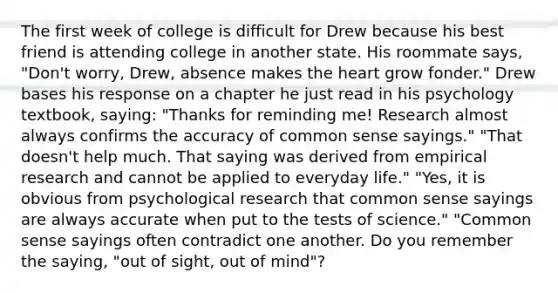 The first week of college is difficult for Drew because his best friend is attending college in another state. His roommate says, "Don't worry, Drew, absence makes the heart grow fonder." Drew bases his response on a chapter he just read in his psychology textbook, saying: "Thanks for reminding me! Research almost always confirms the accuracy of common sense sayings." "That doesn't help much. That saying was derived from empirical research and cannot be applied to everyday life." "Yes, it is obvious from psychological research that common sense sayings are always accurate when put to the tests of science." "Common sense sayings often contradict one another. Do you remember the saying, "out of sight, out of mind"?