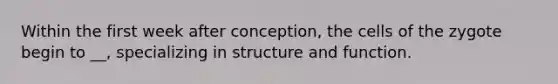 Within the first week after conception, the cells of the zygote begin to __, specializing in structure and function.