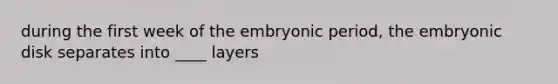 during the first week of the embryonic period, the embryonic disk separates into ____ layers