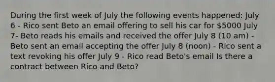 During the first week of July the following events happened: July 6 - Rico sent Beto an email offering to sell his car for 5000 July 7- Beto reads his emails and received the offer July 8 (10 am) - Beto sent an email accepting the offer July 8 (noon) - Rico sent a text revoking his offer July 9 - Rico read Beto's email Is there a contract between Rico and Beto?